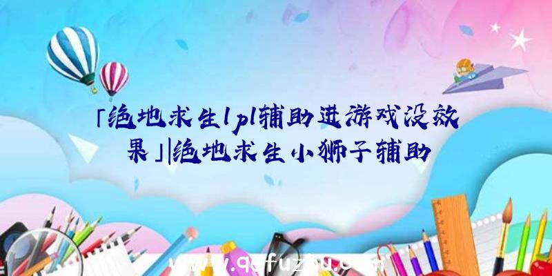 「绝地求生lpl辅助进游戏没效果」|绝地求生小狮子辅助